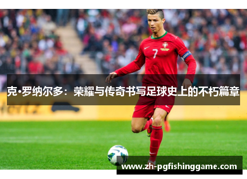 克·罗纳尔多:荣耀与传奇书写足球史上的不朽篇章 克·罗纳尔多:荣耀与传奇书写足球史上的不朽篇章